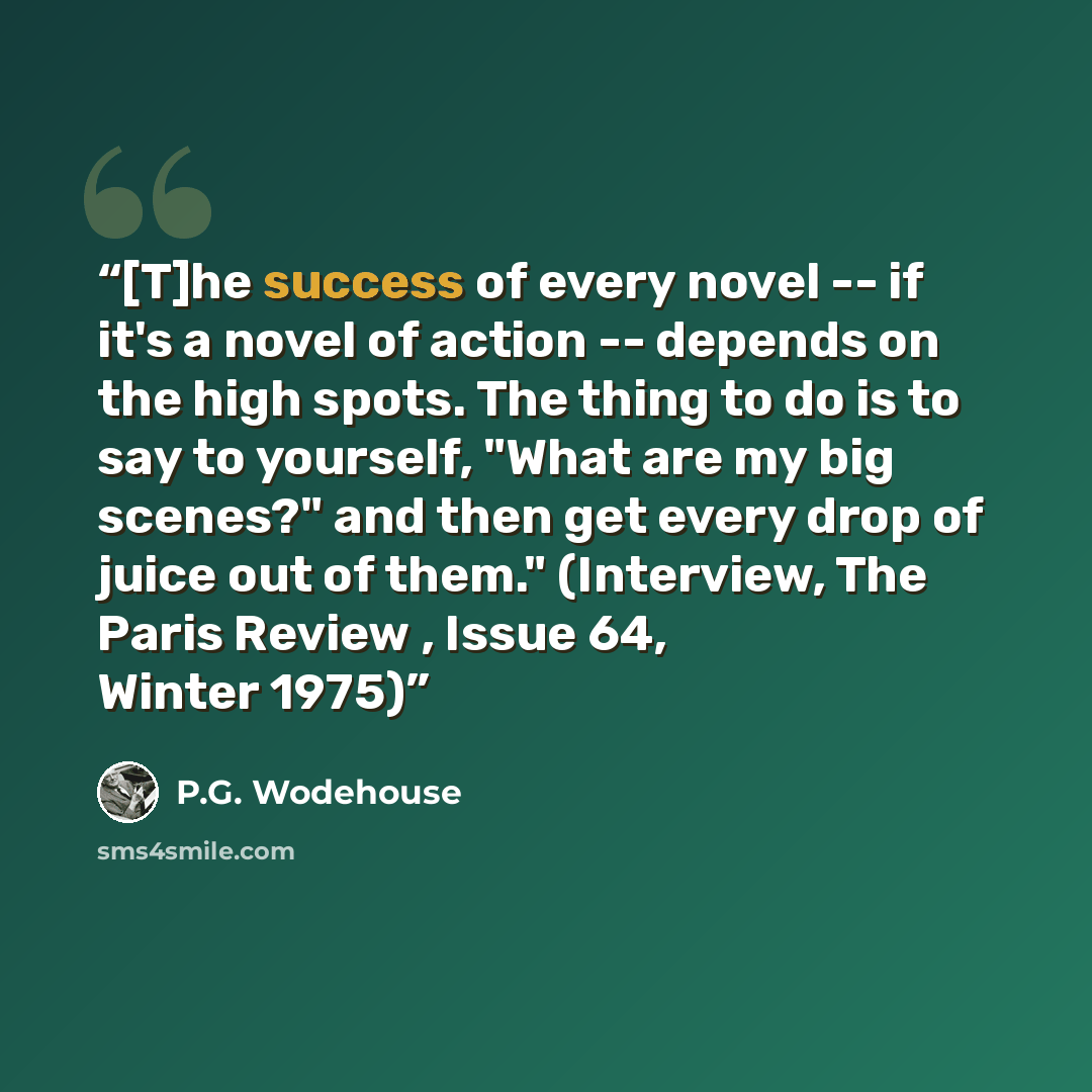 “[T]he success of every novel -- if it's a novel of action -- depends on the high spots. The thing to do is to say to yourself, "What are my big scenes?" and then get every drop of juice out of them." (Interview, The Paris Review , Issue 64, Winter 1975)” quote by P.G. Wodehouse