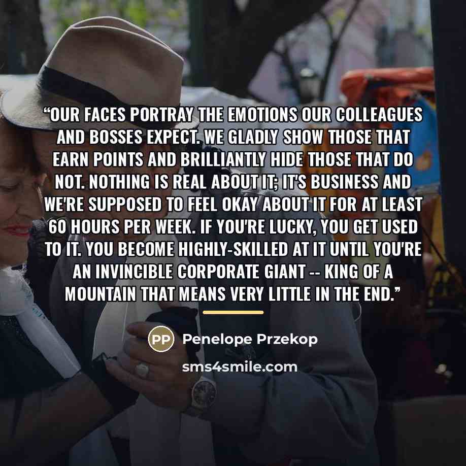 “Our faces portray the emotions our colleagues and bosses expect. We gladly show those that earn points and brilliantly hide those that do not. Nothing is real about it; it's business and we're supposed to feel okay about it for at least 60 hours per week. If you're lucky, you get used to it. You…” quote by Penelope Przekop