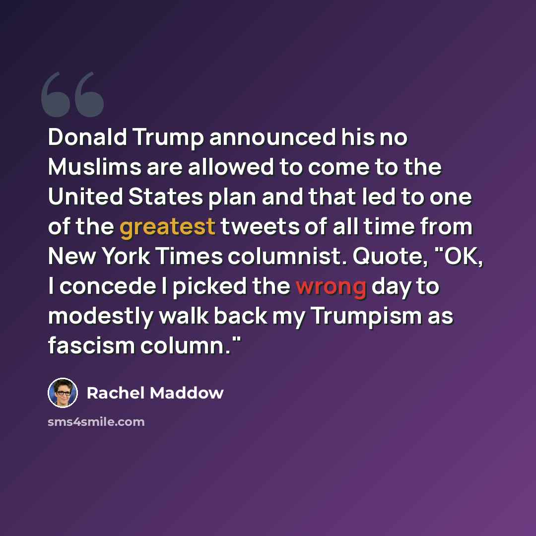“Donald Trump announced his no Muslims are allowed to come to the United States plan and that led to one of the greatest tweets of all time from New York Times columnist. Quote, "OK, I concede I picked the wrong day to modestly walk back my Trumpism as fascism column."” quote by Rachel Maddow