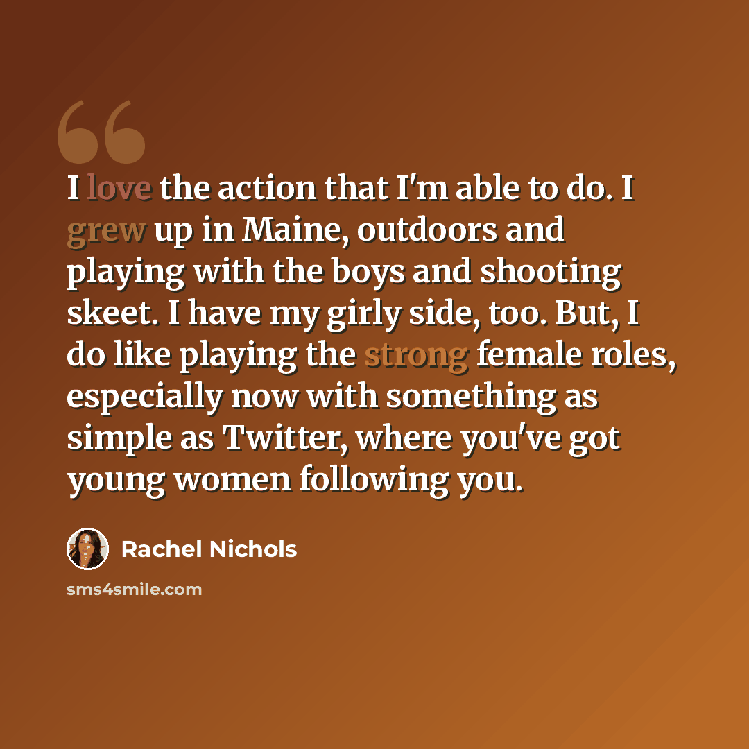 “I love the action that I'm able to do. I grew up in Maine, outdoors and playing with the boys and shooting skeet. I have my girly side, too. But, I do like playing the strong female roles, especially now with something as simple as Twitter, where you've got young women following you.” quote by Rachel Nichols