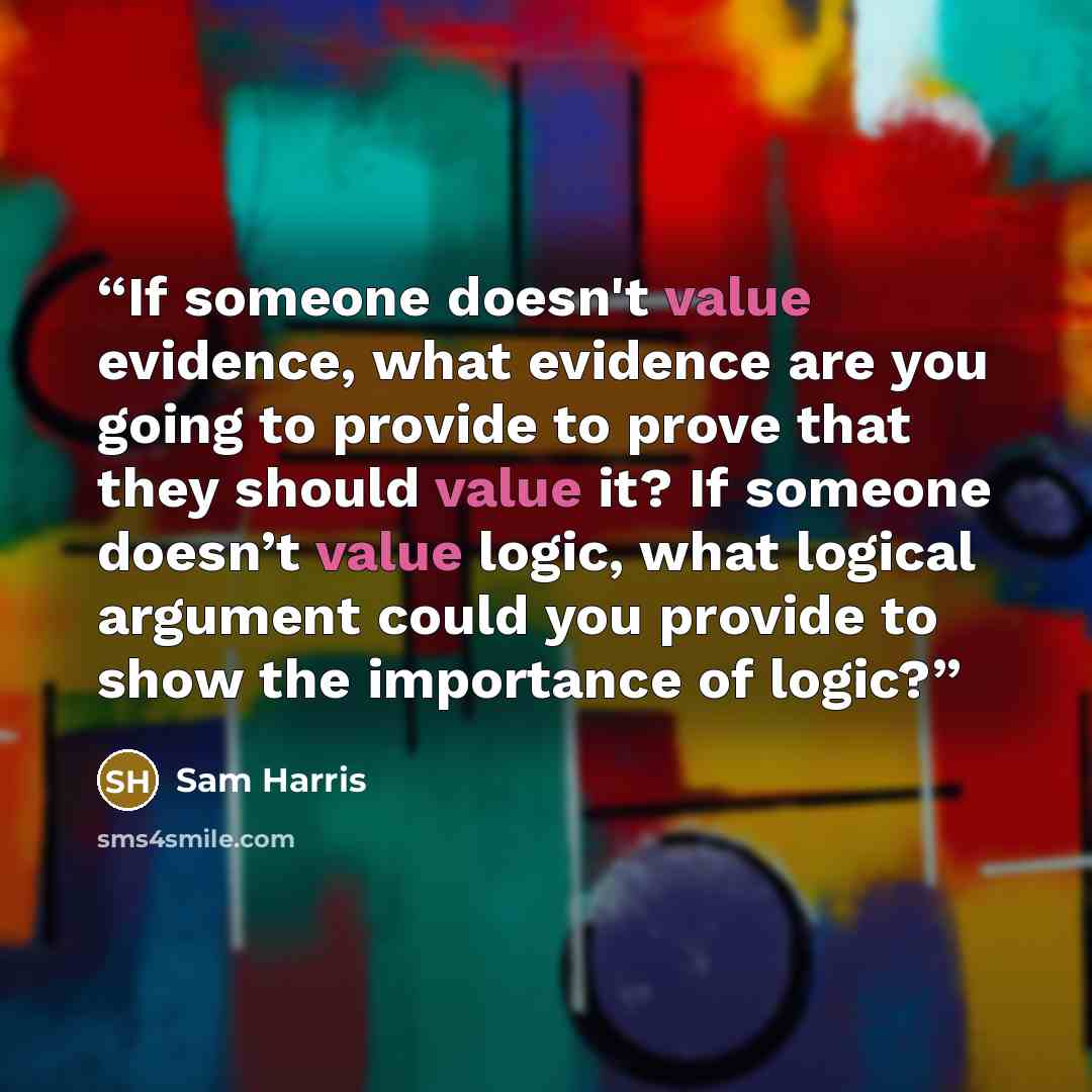 “If someone doesn't value evidence, what evidence are you going to provide to prove that they should value it? If someone doesn’t value logic, what logical argument could you provide to show the importance of logic?” quote by Sam Harris