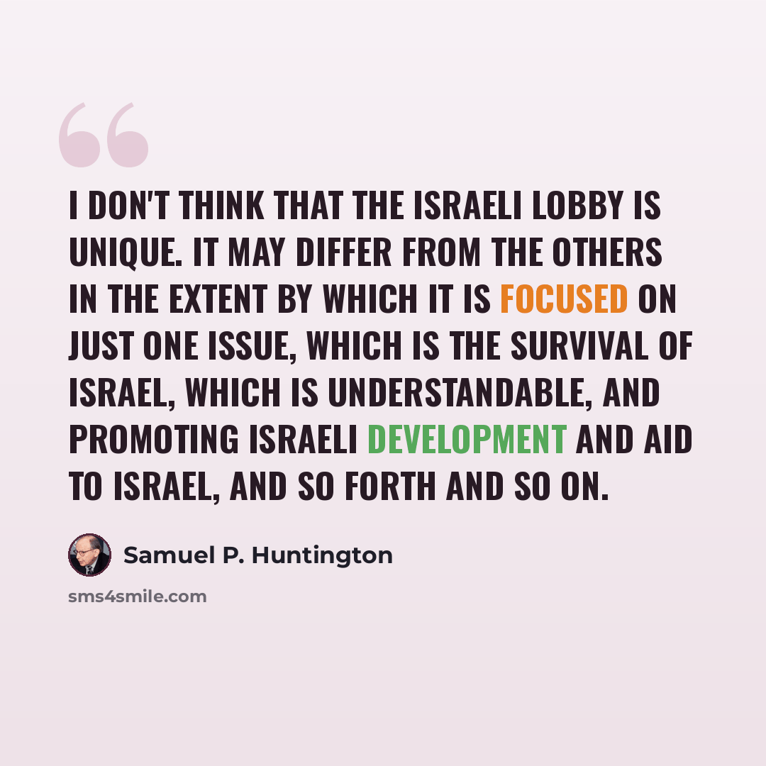 “I don't think that the Israeli lobby is unique. It may differ from the others in the extent by which it is focused on just one issue, which is the survival of Israel, which is understandable, and promoting Israeli development and aid to Israel, and so forth and so on.” quote by Samuel P. Huntington