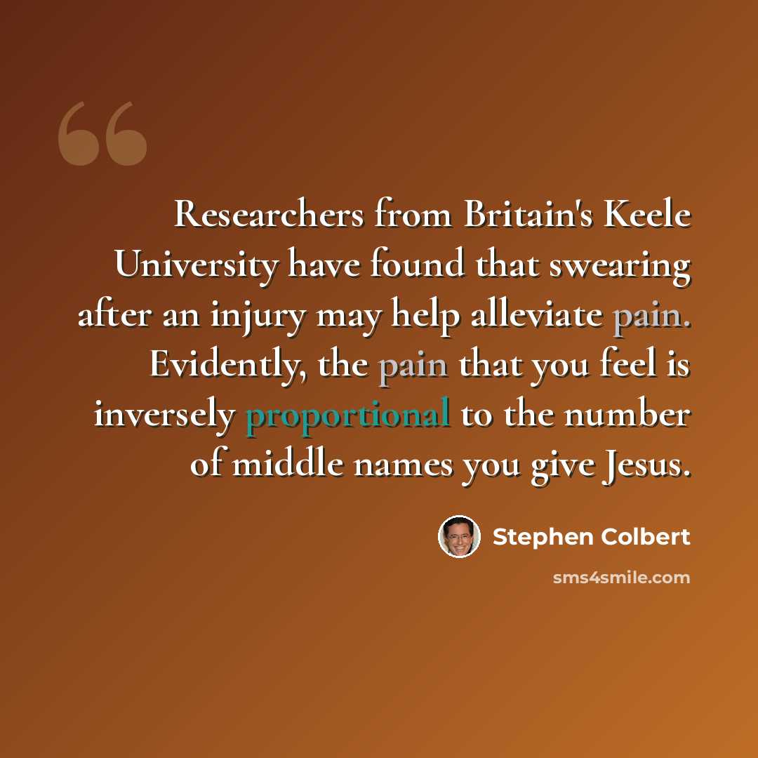 “Researchers from Britain's Keele University have found that swearing after an injury may help alleviate pain. Evidently, the pain that you feel is inversely proportional to the number of middle names you give Jesus.” quote by Stephen Colbert