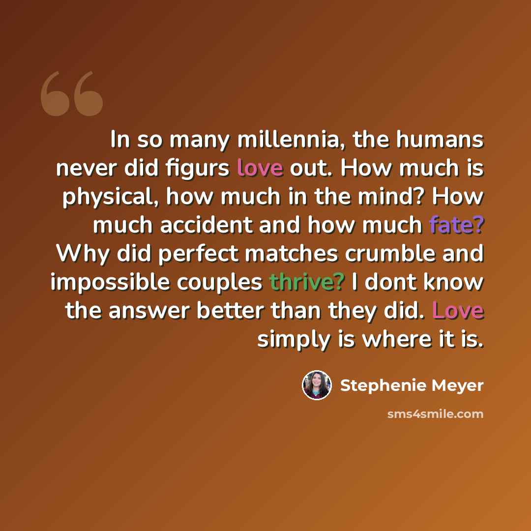 “In so many millennia, the humans never did figurs love out. How much is physical, how much in the mind? How much accident and how much fate? Why did perfect matches crumble and impossible couples thrive? I dont know the answer better than they did. Love simply is where it is.” quote by Stephenie Meyer