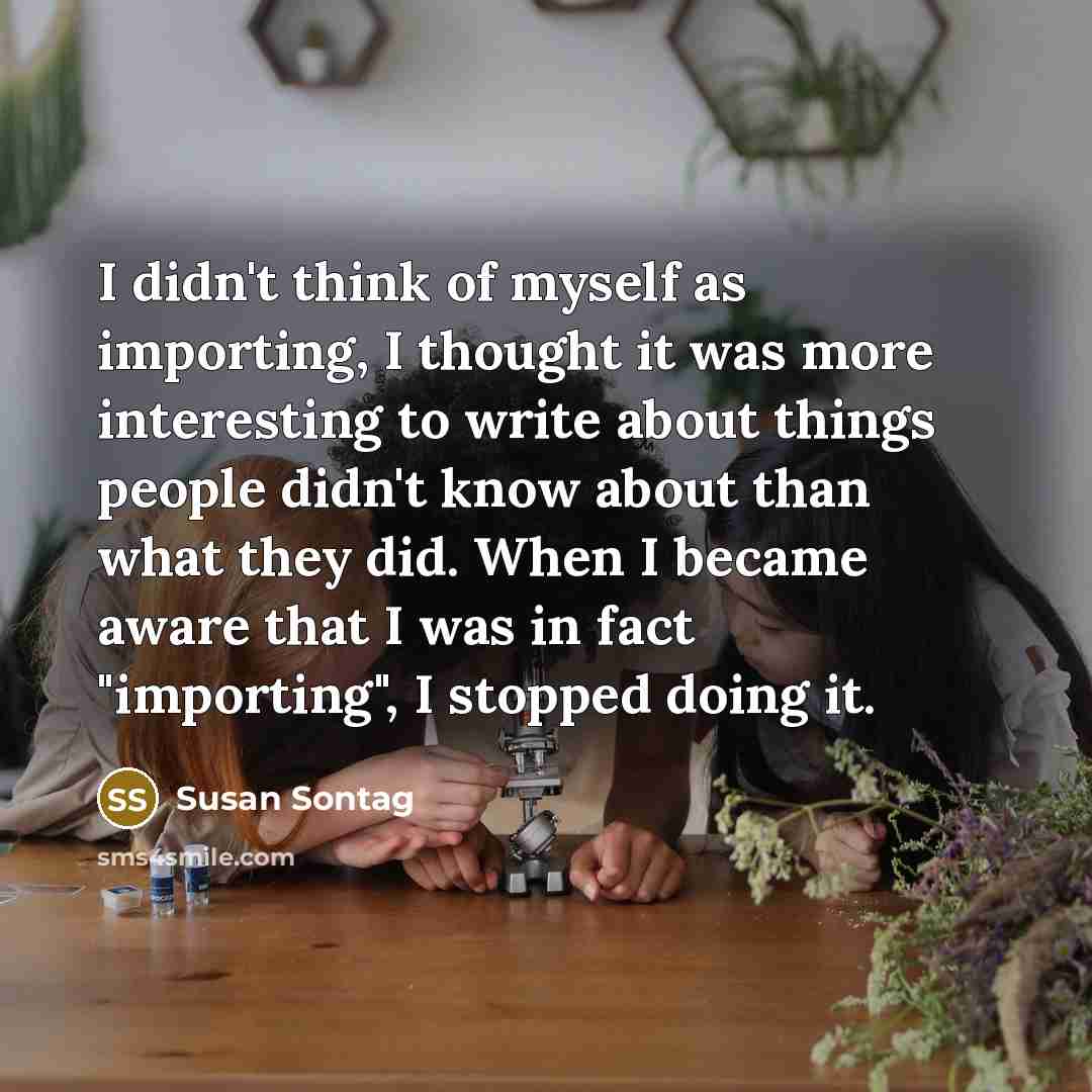 “I didn't think of myself as importing, I thought it was more interesting to write about things people didn't know about than what they did. When I became aware that I was in fact "importing", I stopped doing it.” quote by Susan Sontag