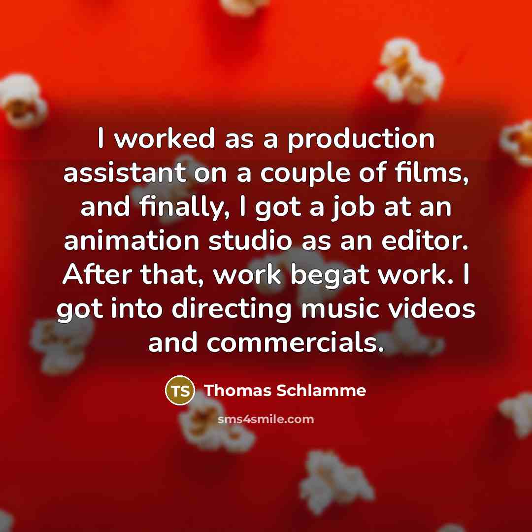 “I worked as a production assistant on a couple of films, and finally, I got a job at an animation studio as an editor. After that, work begat work. I got into directing music videos and commercials.” quote by Thomas Schlamme