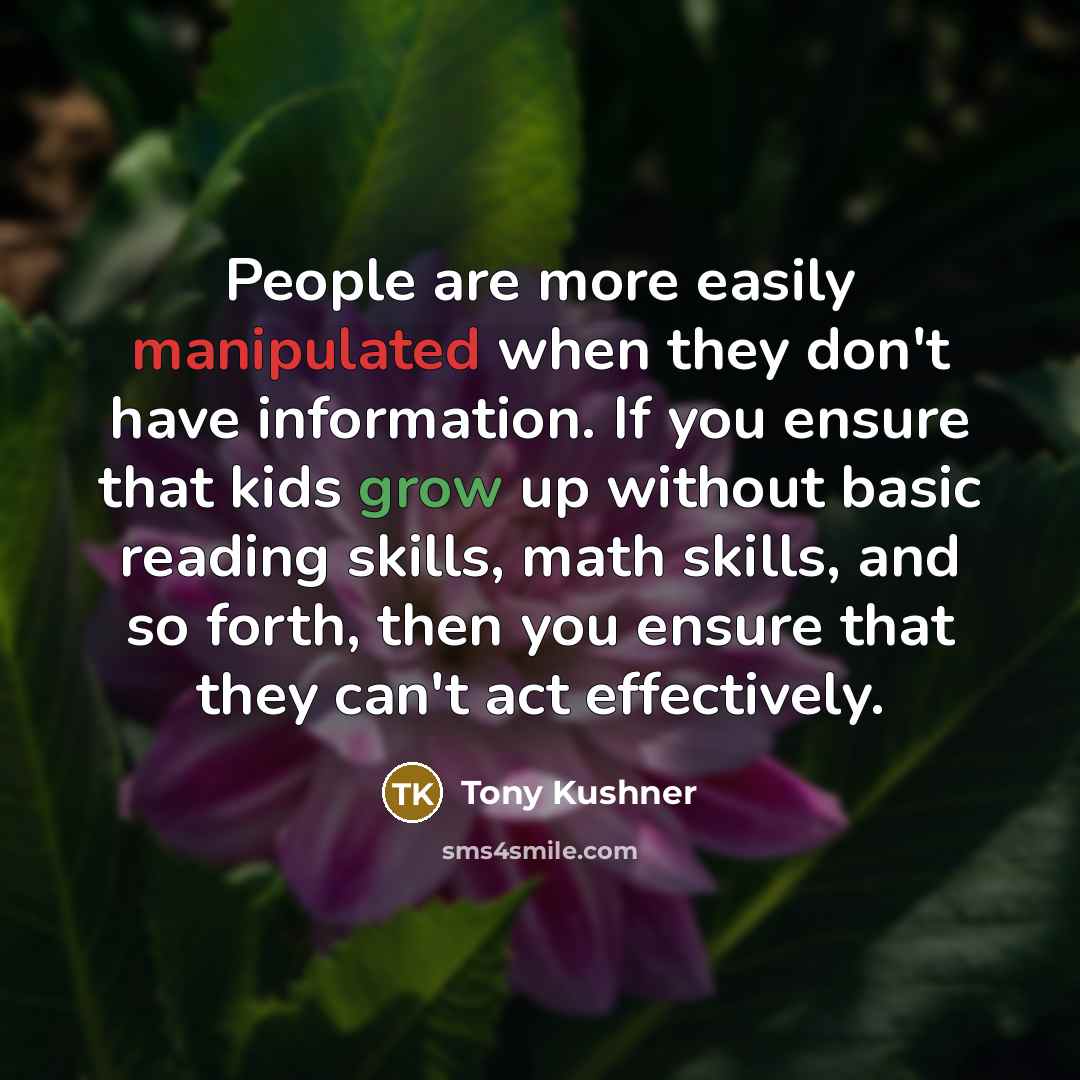 “People are more easily manipulated when they don't have information. If you ensure that kids grow up without basic reading skills, math skills, and so forth, then you ensure that they can't act effectively.” quote by Tony Kushner