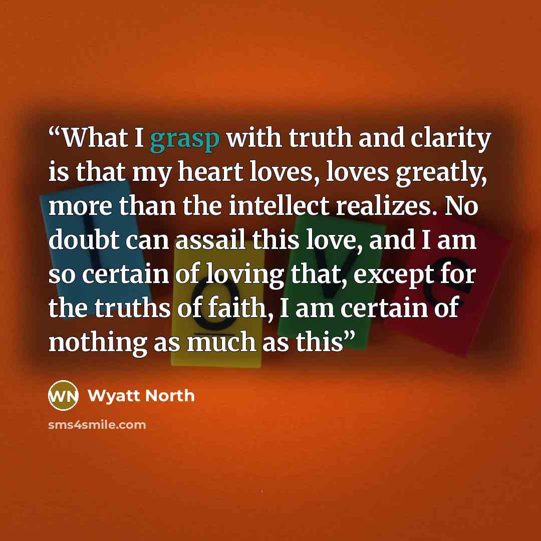 “What I grasp with truth and clarity is that my heart loves, loves greatly, more than the intellect realizes. No doubt can assail this love, and I am so certain of loving that, except for the truths of faith, I am certain of nothing as much as this” quote by Wyatt North
