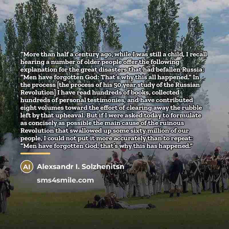 “More than half a century ago, while I was still a child, I recall hearing a number of older people offer the following explanation for the great disasters that had befallen Russia: “Men have forgotten God: That’s why this all happened.” In the process [the process of his 50 year study of the…” quote by Alexsandr I. Solzhenitsn