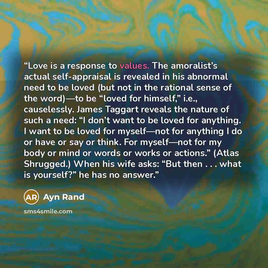 “Love is a response to values. The amoralist’s actual self-appraisal is revealed in his abnormal need to be loved (but not in the rational sense of the word)—to be “loved for himself,” i.e., causelessly. James Taggart reveals the nature of such a need: “I don’t want to be loved for anything. I want…” quote by Ayn Rand