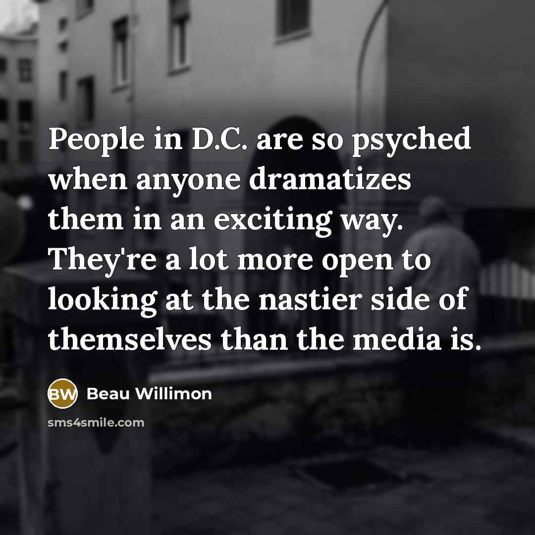 “People in D.C. are so psyched when anyone dramatizes them in an exciting way. They're a lot more open to looking at the nastier side of themselves than the media is.” quote by Beau Willimon