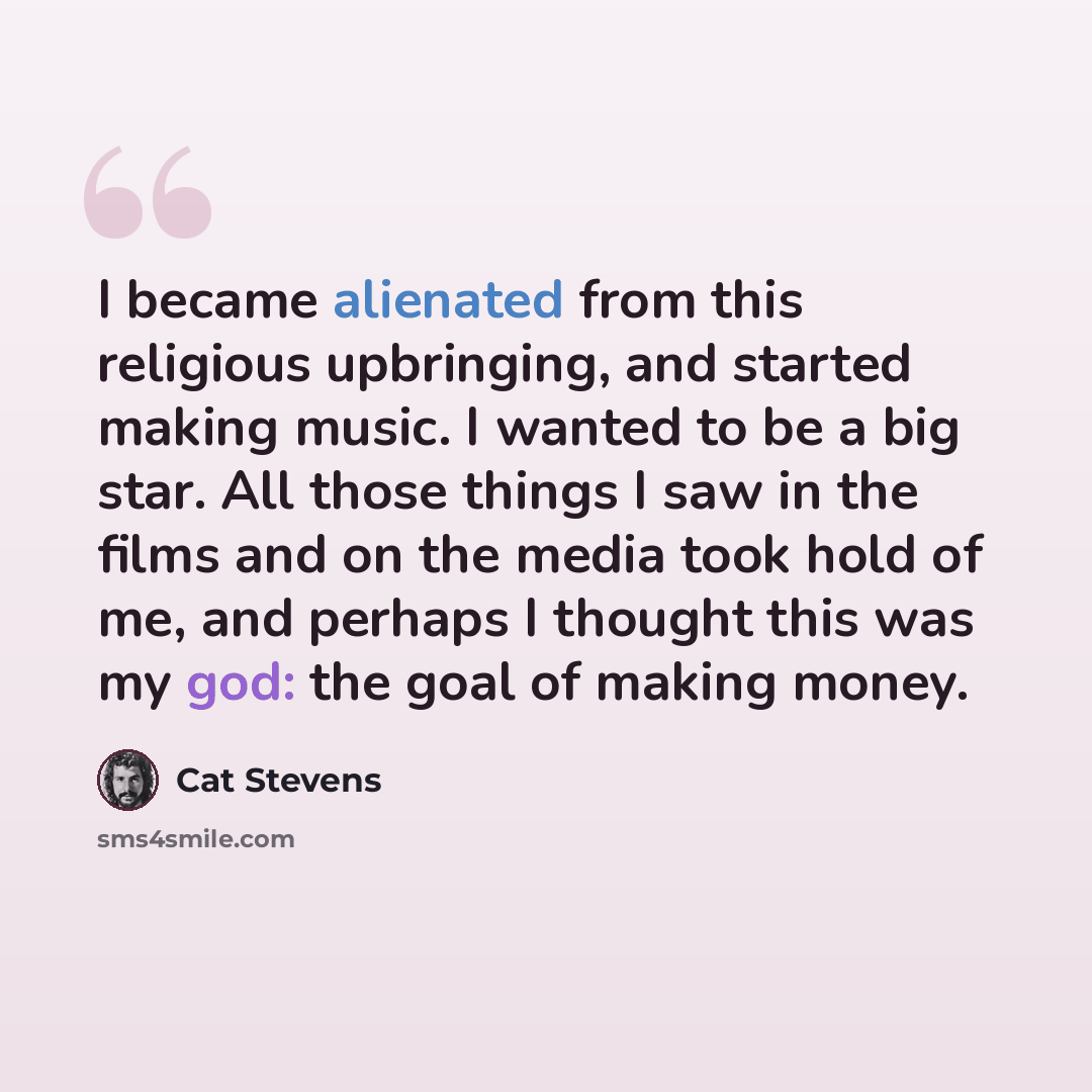 “I became alienated from this religious upbringing, and started making music. I wanted to be a big star. All those things I saw in the films and on the media took hold of me, and perhaps I thought this was my god: the goal of making money.” quote by Cat Stevens
