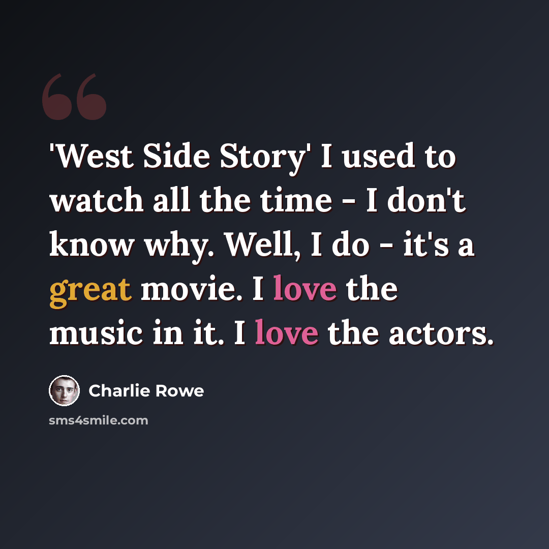 “'West Side Story' I used to watch all the time - I don't know why. Well, I do - it's a great movie. I love the music in it. I love the actors.” quote by Charlie Rowe