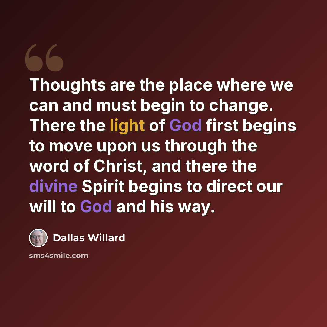 “Thoughts are the place where we can and must begin to change. There the light of God first begins to move upon us through the word of Christ, and there the divine Spirit begins to direct our will to God and his way.” quote by Dallas Willard