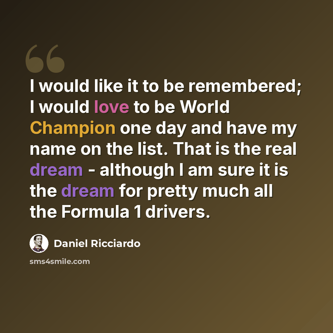 “I would like it to be remembered; I would love to be World Champion one day and have my name on the list. That is the real dream - although I am sure it is the dream for pretty much all the Formula 1 drivers.” quote by Daniel Ricciardo