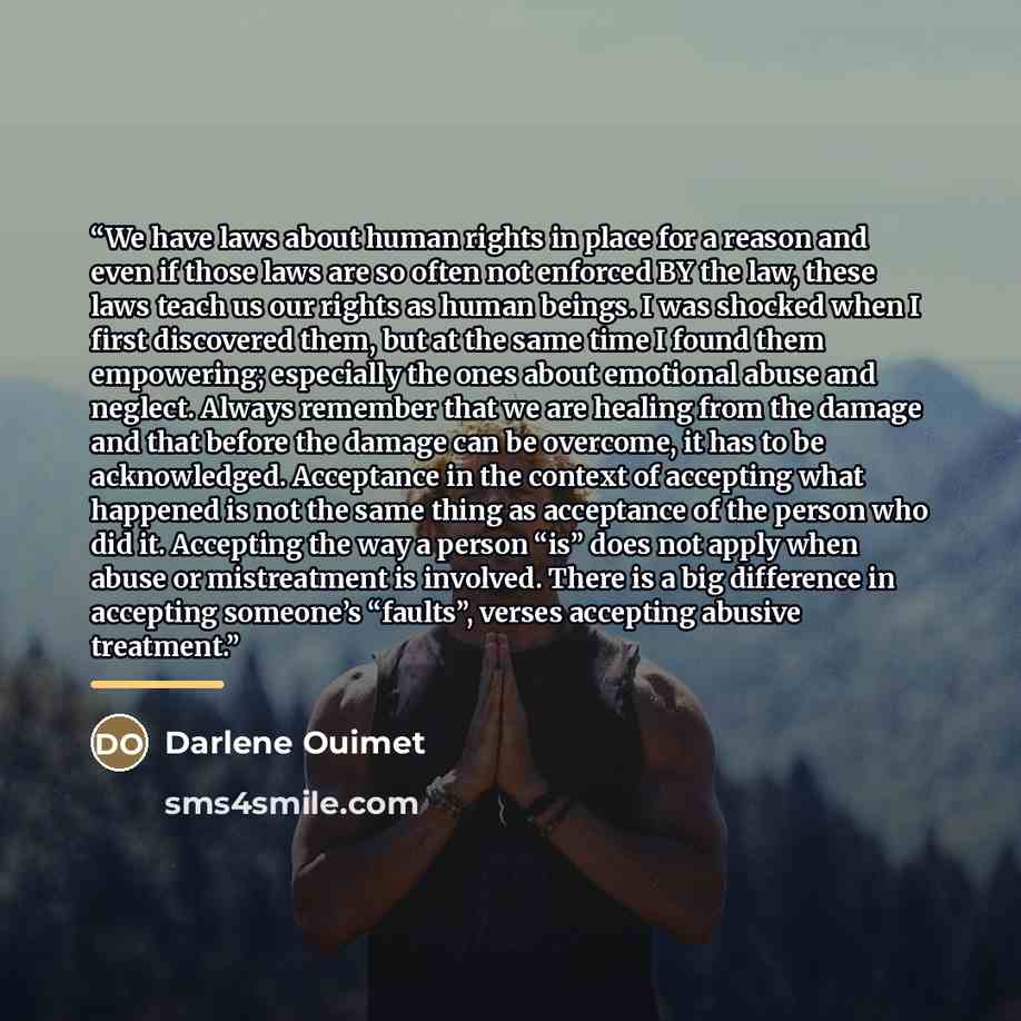 “We have laws about human rights in place for a reason and even if those laws are so often not enforced BY the law, these laws teach us our rights as human beings. I was shocked when I first discovered them, but at the same time I found them empowering; especially the ones about emotional abuse and…” quote by Darlene Ouimet