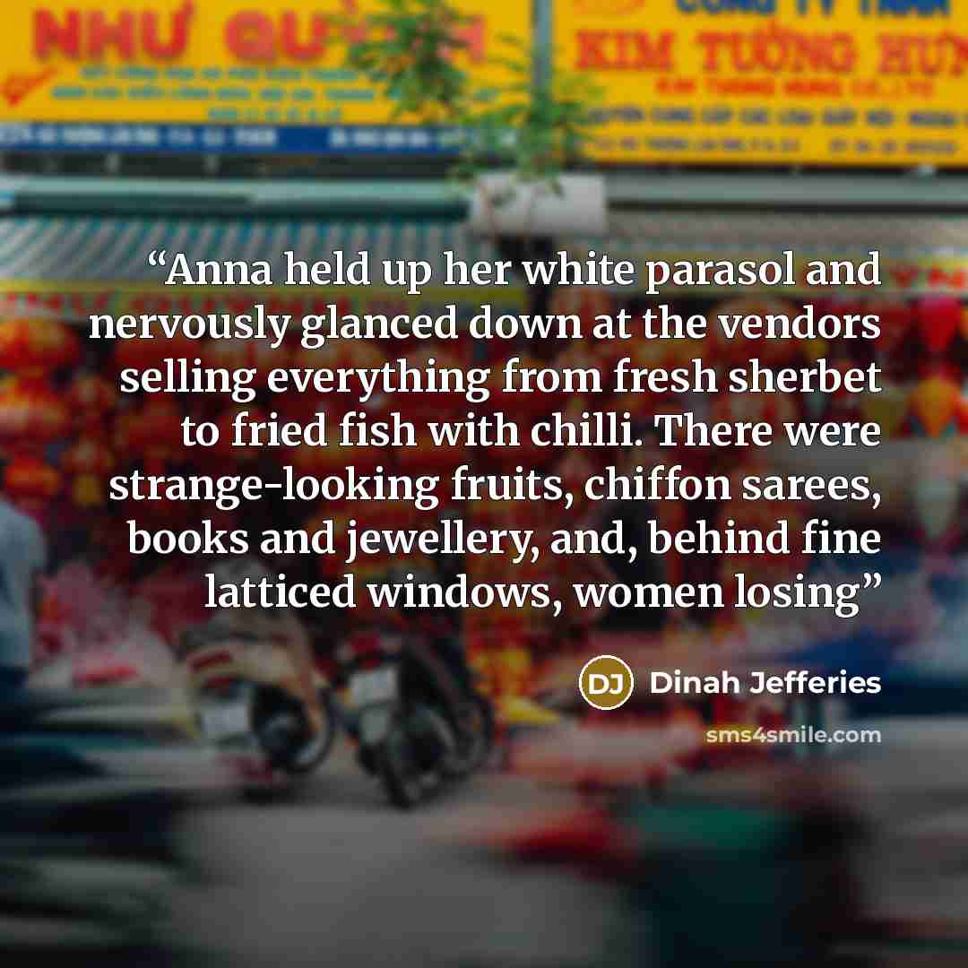 “Anna held up her white parasol and nervously glanced down at the vendors selling everything from fresh sherbet to fried fish with chilli. There were strange-looking fruits, chiffon sarees, books and jewellery, and, behind fine latticed windows, women losing” quote by Dinah Jefferies
