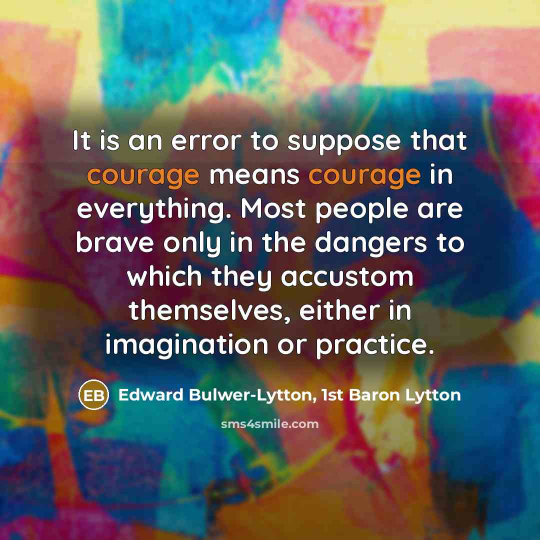 “It is an error to suppose that courage means courage in everything. Most people are brave only in the dangers to which they accustom themselves, either in imagination or practice.” quote by Edward Bulwer-Lytton, 1st Baron Lytton