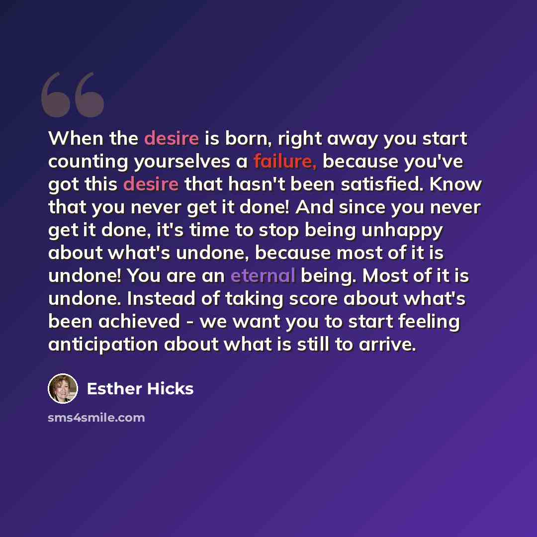 “When the desire is born, right away you start counting yourselves a failure, because you've got this desire that hasn't been satisfied. Know that you never get it done! And since you never get it done, it's time to stop being unhappy about what's undone, because most of it is undone! You are an…” quote by Esther Hicks