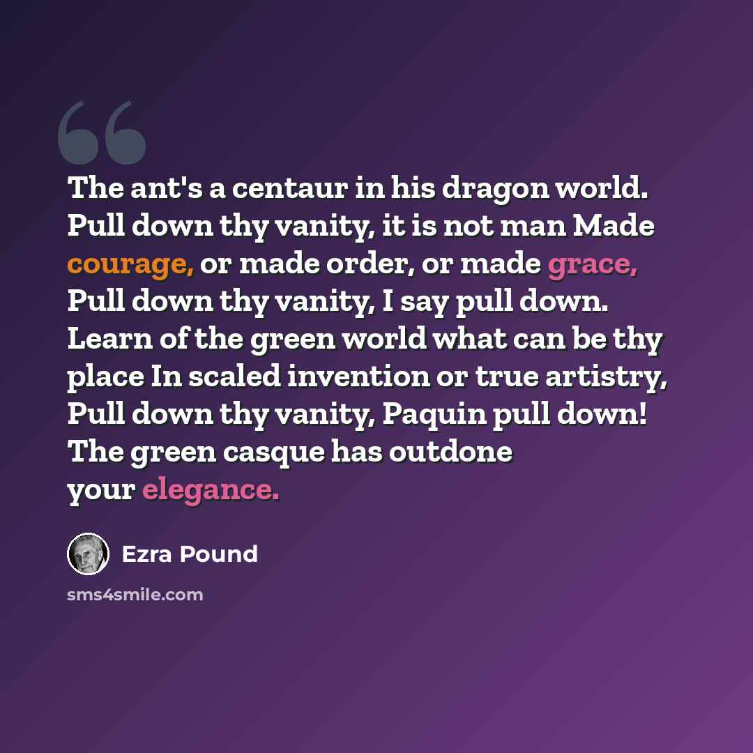 “The ant's a centaur in his dragon world. Pull down thy vanity, it is not man Made courage, or made order, or made grace, Pull down thy vanity, I say pull down. Learn of the green world what can be thy place In scaled invention or true artistry, Pull down thy vanity, Paquin pull down! The green…” quote by Ezra Pound