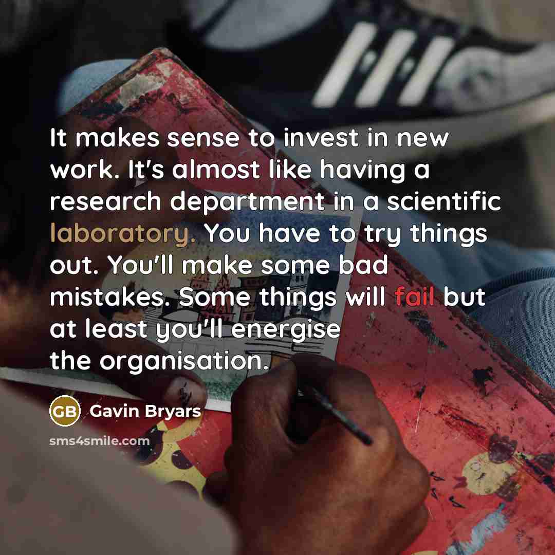 “It makes sense to invest in new work. It's almost like having a research department in a scientific laboratory. You have to try things out. You'll make some bad mistakes. Some things will fail but at least you'll energise the organisation.” quote by Gavin Bryars