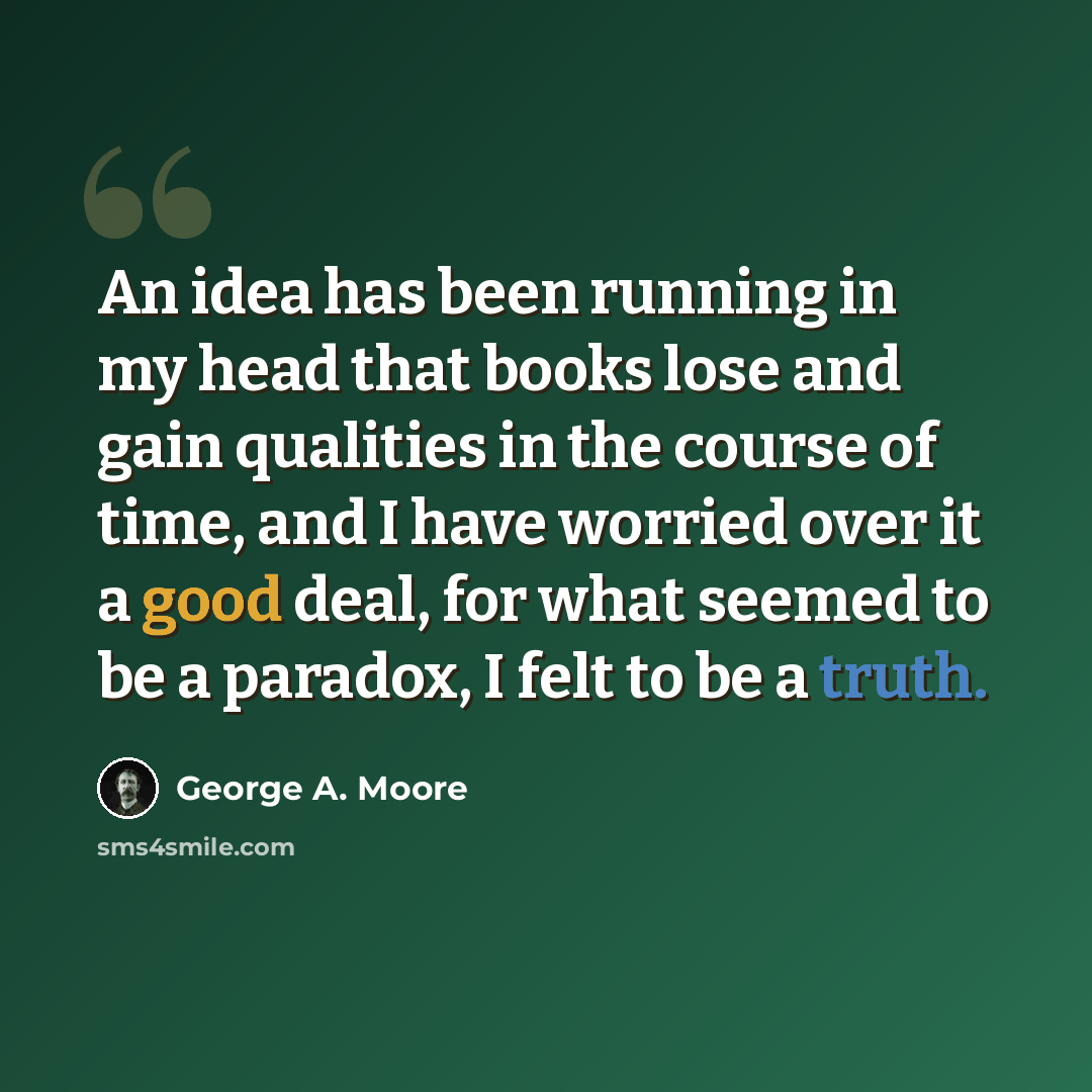 “An idea has been running in my head that books lose and gain qualities in the course of time, and I have worried over it a good deal, for what seemed to be a paradox, I felt to be a truth.” quote by George A. Moore
