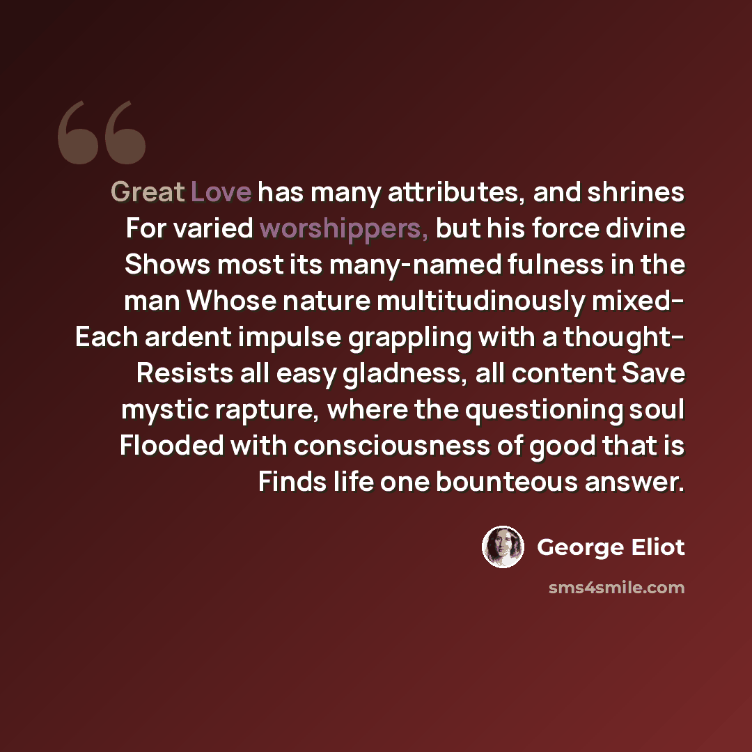 “Great Love has many attributes, and shrines For varied worshippers, but his force divine Shows most its many-named fulness in the man Whose nature multitudinously mixed-- Each ardent impulse grappling with a thought-- Resists all easy gladness, all content Save mystic rapture, where the…” quote by George Eliot