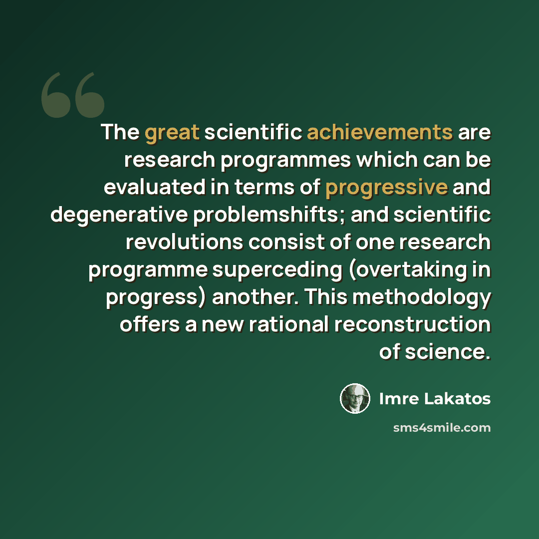 “The great scientific achievements are research programmes which can be evaluated in terms of progressive and degenerative problemshifts; and scientific revolutions consist of one research programme superceding (overtaking in progress) another. This methodology offers a new rational reconstruction…” quote by Imre Lakatos