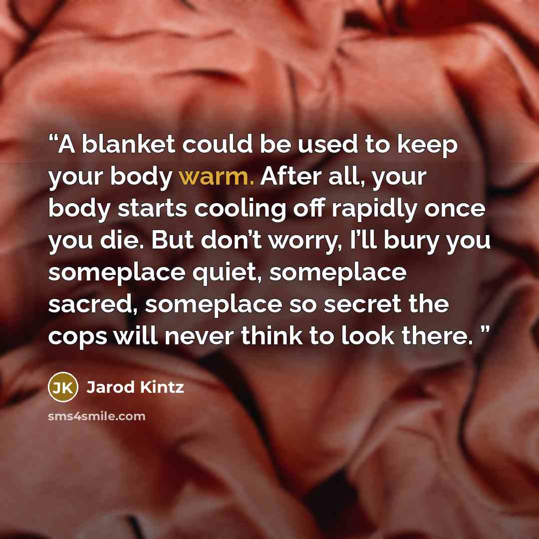 “A blanket could be used to keep your body warm. After all, your body starts cooling off rapidly once you die. But don’t worry, I’ll bury you someplace quiet, someplace sacred, someplace so secret the cops will never think to look there.” quote by Jarod Kintz