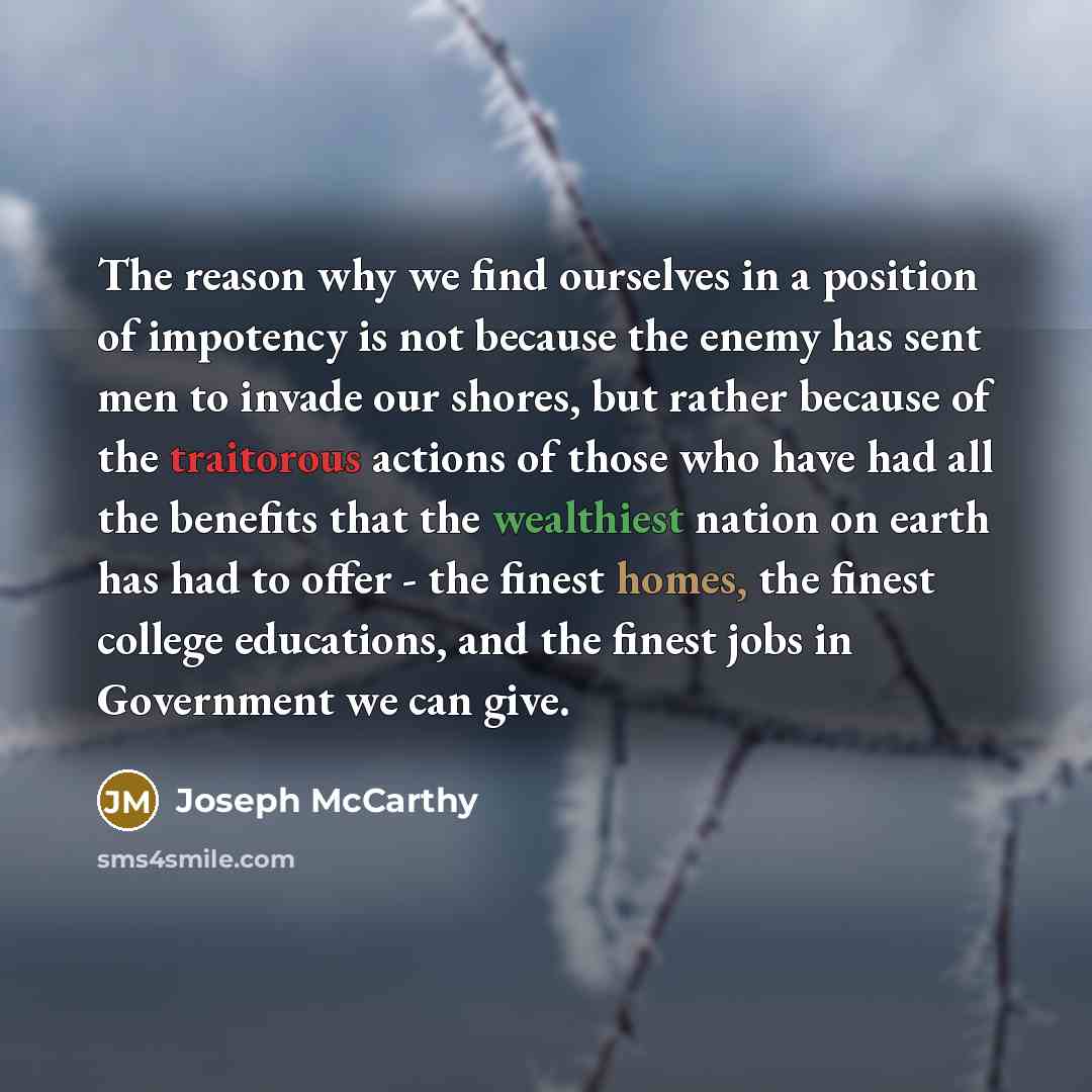 “The reason why we find ourselves in a position of impotency is not because the enemy has sent men to invade our shores, but rather because of the traitorous actions of those who have had all the benefits that the wealthiest nation on earth has had to offer - the finest homes, the finest college…” quote by Joseph McCarthy