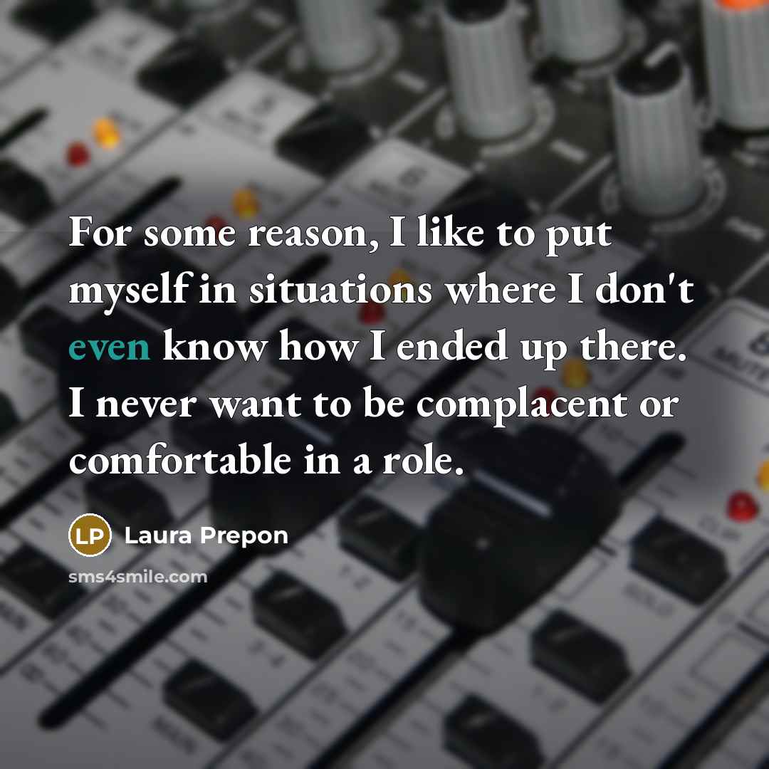 “For some reason, I like to put myself in situations where I don't even know how I ended up there. I never want to be complacent or comfortable in a role.” quote by Laura Prepon