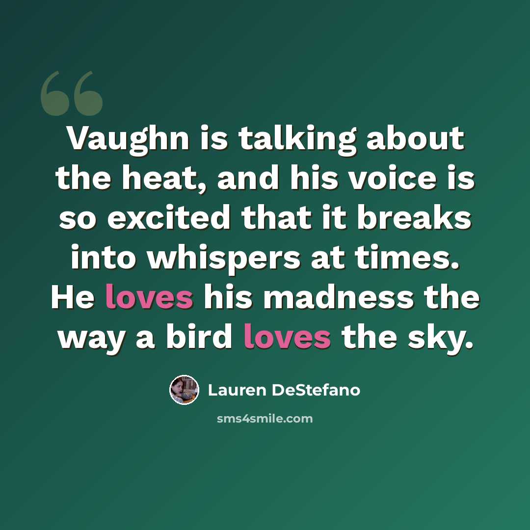 “Vaughn is talking about the heat, and his voice is so excited that it breaks into whispers at times. He loves his madness the way a bird loves the sky.” quote by Lauren DeStefano