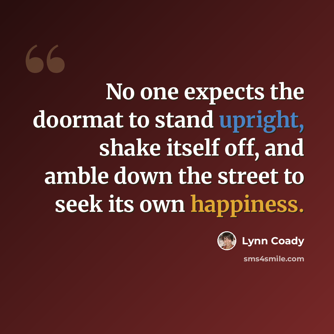 “No one expects the doormat to stand upright, shake itself off, and amble down the street to seek its own happiness.” quote by Lynn Coady