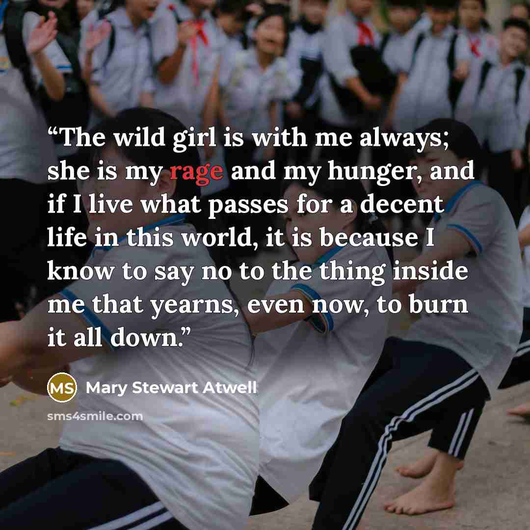“The wild girl is with me always; she is my rage and my hunger, and if I live what passes for a decent life in this world, it is because I know to say no to the thing inside me that yearns, even now, to burn it all down.” quote by Mary Stewart Atwell