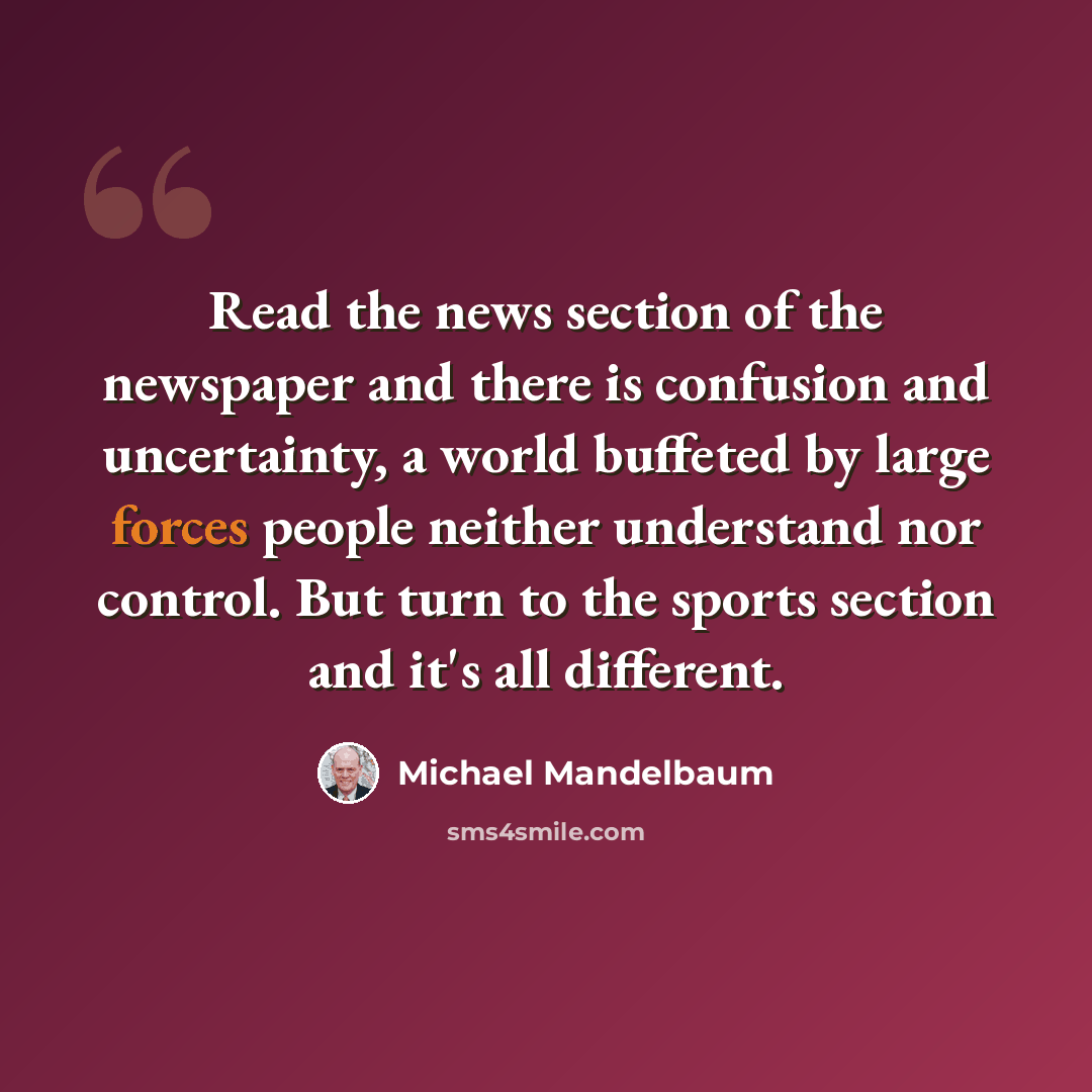 “Read the news section of the newspaper and there is confusion and uncertainty, a world buffeted by large forces people neither understand nor control. But turn to the sports section and it's all different.” quote by Michael Mandelbaum