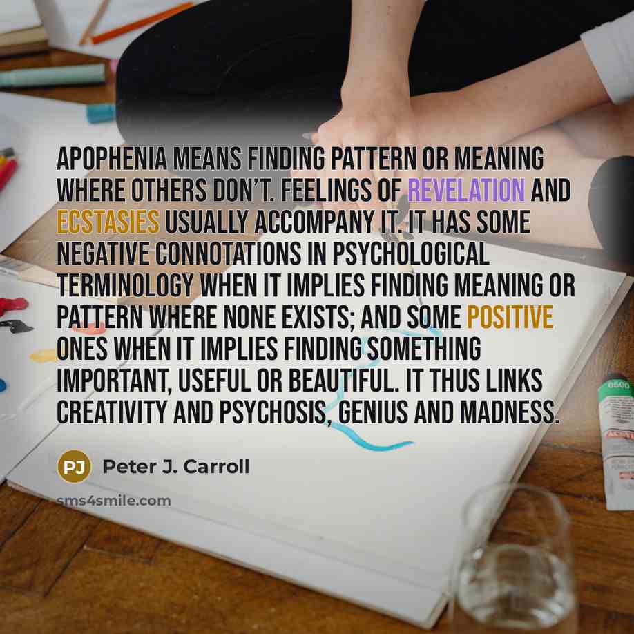 “Apophenia means finding pattern or meaning where others don’t. Feelings of revelation and ecstasies usually accompany it. It has some negative connotations in psychological terminology when it implies finding meaning or pattern where none exists; and some positive ones when it implies finding…” quote by Peter J. Carroll