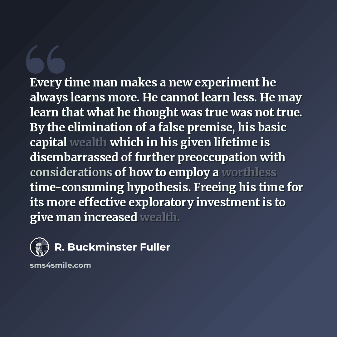 “Every time man makes a new experiment he always learns more. He cannot learn less. He may learn that what he thought was true was not true. By the elimination of a false premise, his basic capital wealth which in his given lifetime is disembarrassed of further preoccupation with considerations of…” quote by R. Buckminster Fuller