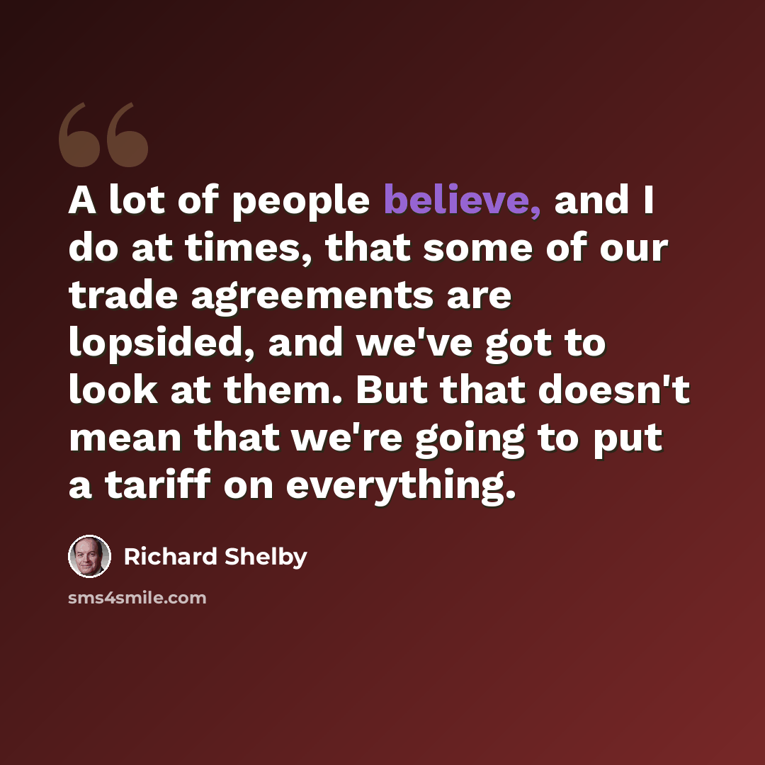 “A lot of people believe, and I do at times, that some of our trade agreements are lopsided, and we've got to look at them. But that doesn't mean that we're going to put a tariff on everything.” quote by Richard Shelby