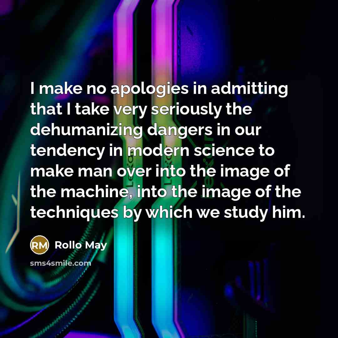 “I make no apologies in admitting that I take very seriously the dehumanizing dangers in our tendency in modern science to make man over into the image of the machine, into the image of the techniques by which we study him.” quote by Rollo May