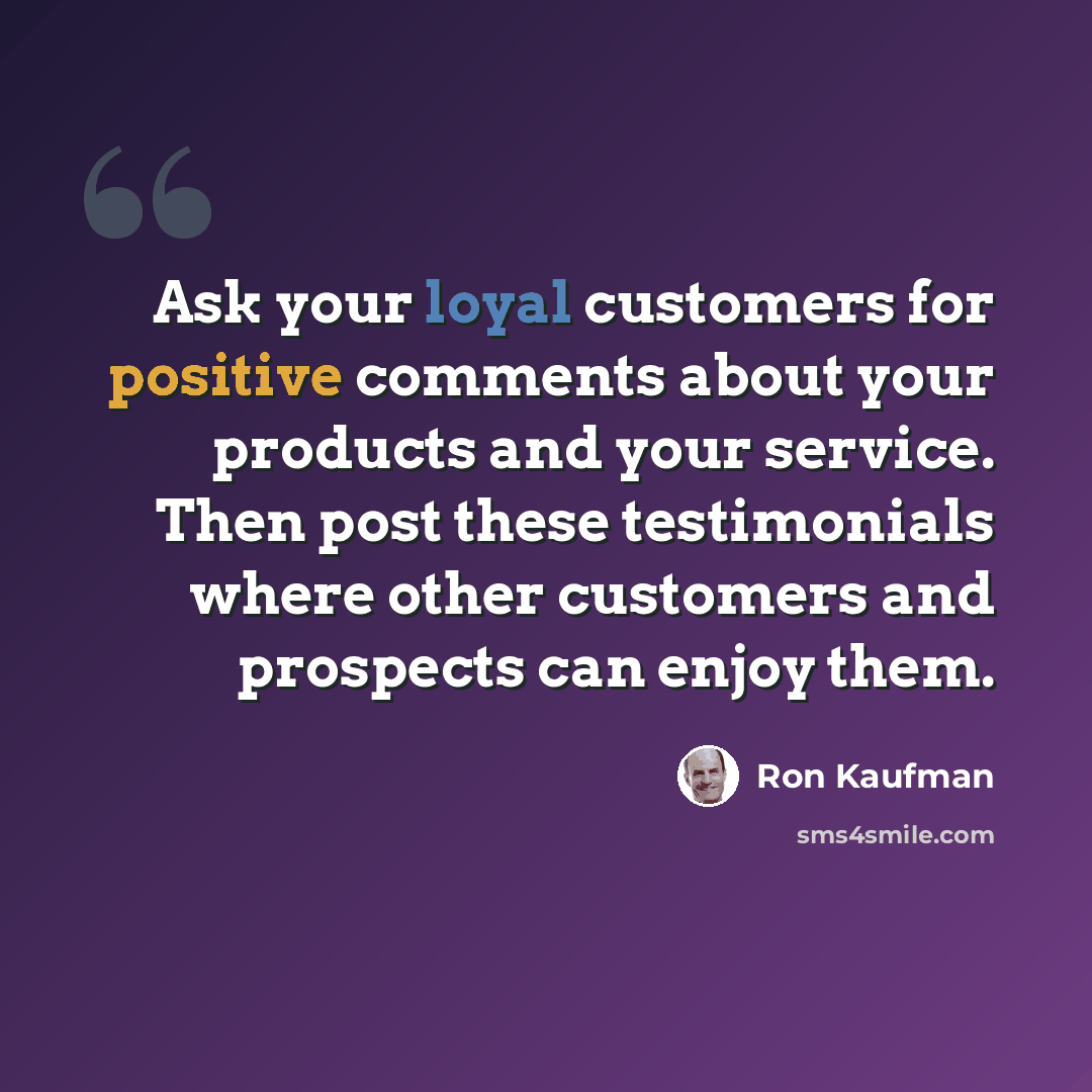 “Ask your loyal customers for positive comments about your products and your service. Then post these testimonials where other customers and prospects can enjoy them.” quote by Ron Kaufman