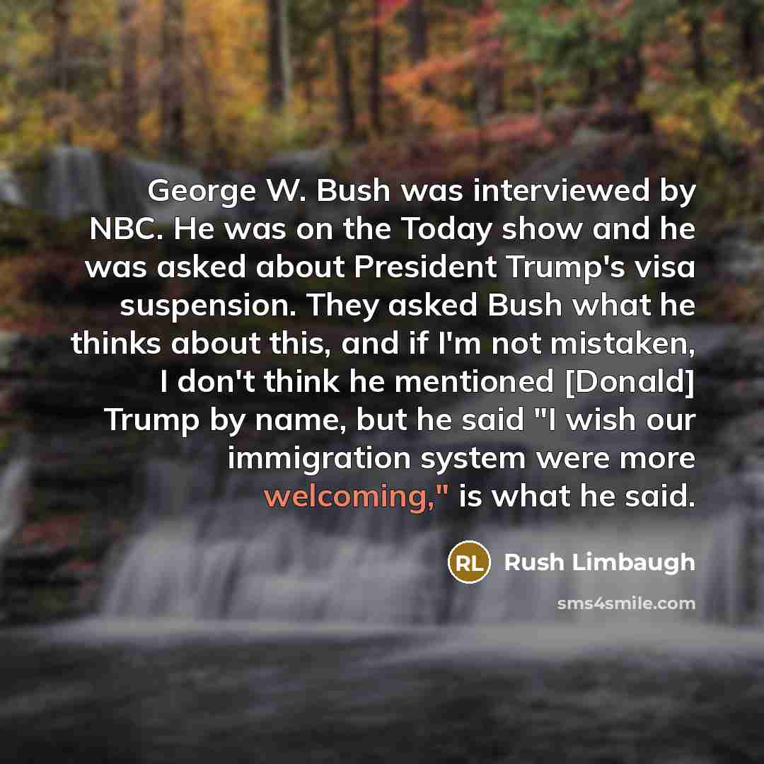 “George W. Bush was interviewed by NBC. He was on the Today show and he was asked about President Trump's visa suspension. They asked Bush what he thinks about this, and if I'm not mistaken, I don't think he mentioned [Donald] Trump by name, but he said "I wish our immigration system were more…” quote by Rush Limbaugh