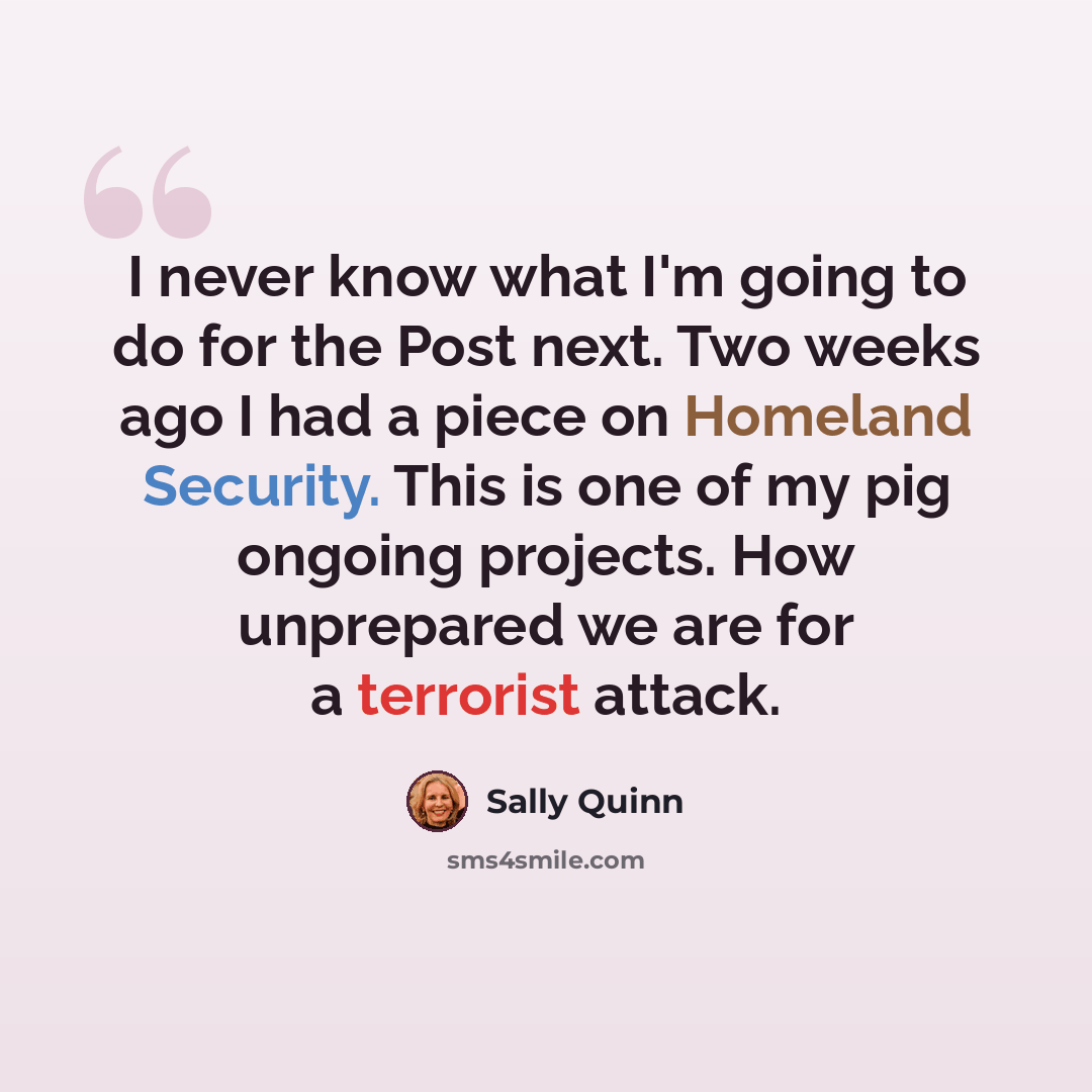 “I never know what I'm going to do for the Post next. Two weeks ago I had a piece on Homeland Security. This is one of my pig ongoing projects. How unprepared we are for a terrorist attack.” quote by Sally Quinn