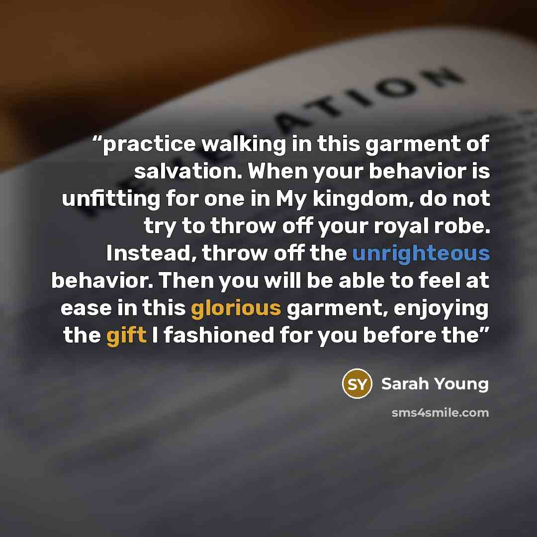 “practice walking in this garment of salvation. When your behavior is unfitting for one in My kingdom, do not try to throw off your royal robe. Instead, throw off the unrighteous behavior. Then you will be able to feel at ease in this glorious garment, enjoying the gift I fashioned for you before the” quote by Sarah Young