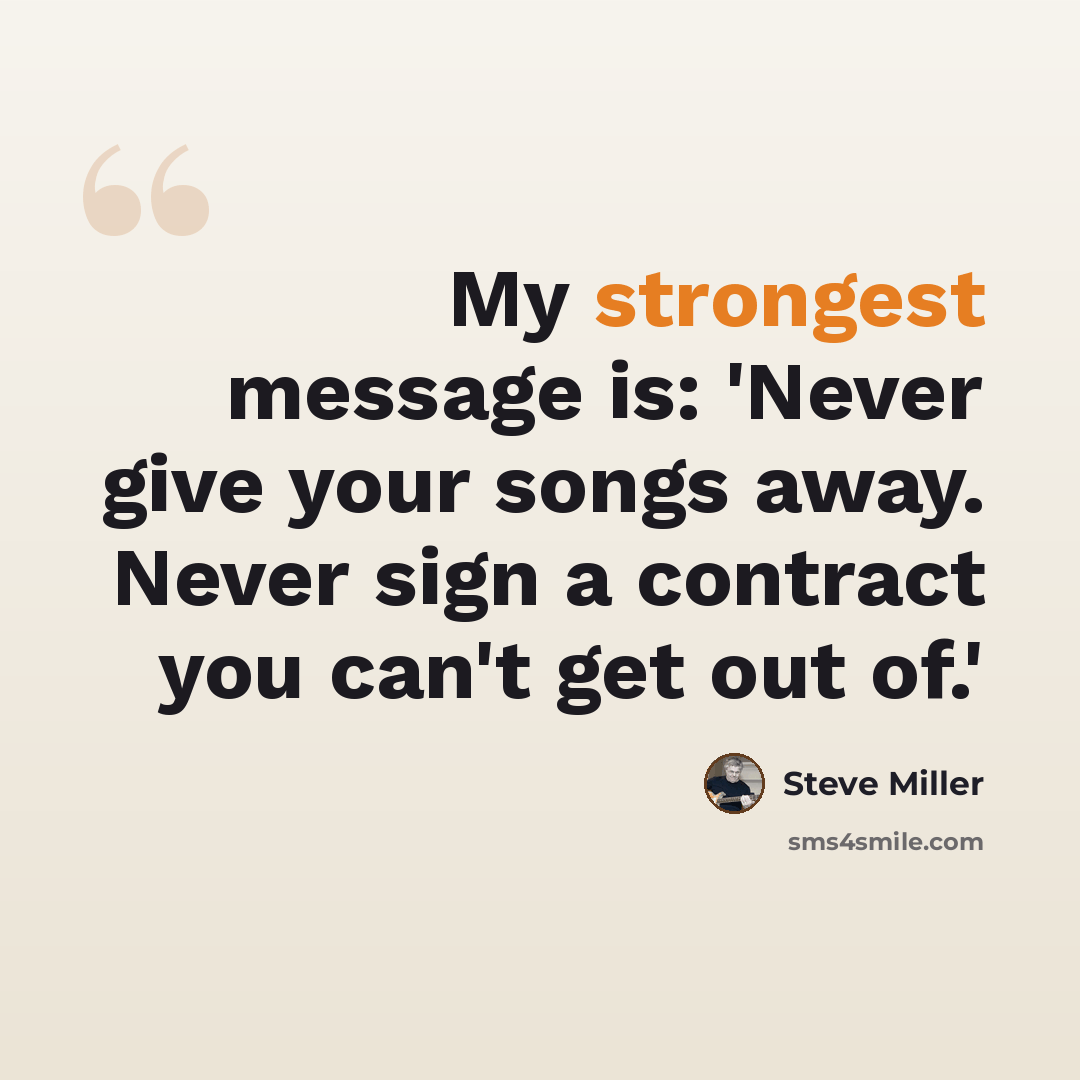 “My strongest message is: 'Never give your songs away. Never sign a contract you can't get out of.'” quote by Steve Miller