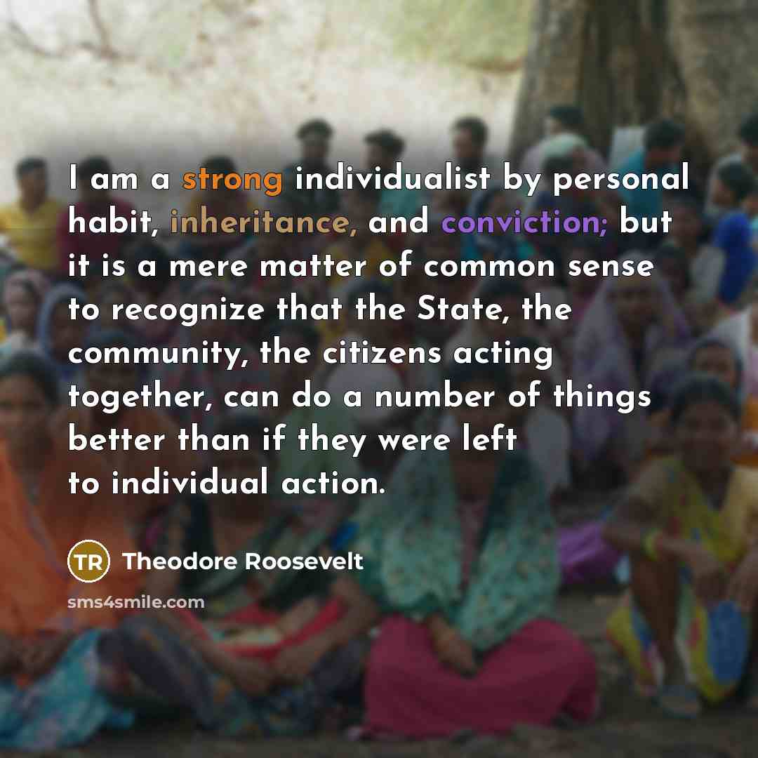 “I am a strong individualist by personal habit, inheritance, and conviction; but it is a mere matter of common sense to recognize that the State, the community, the citizens acting together, can do a number of things better than if they were left to individual action.” quote by Theodore Roosevelt