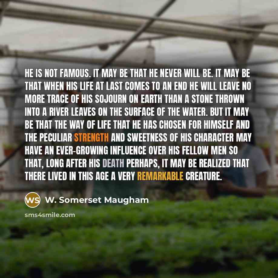 “He is not famous. It may be that he never will be. It may be that when his life at last comes to an end he will leave no more trace of his sojourn on earth than a stone thrown into a river leaves on the surface of the water. But it may be that the way of life that he has chosen for himself and the…” quote by W. Somerset Maugham