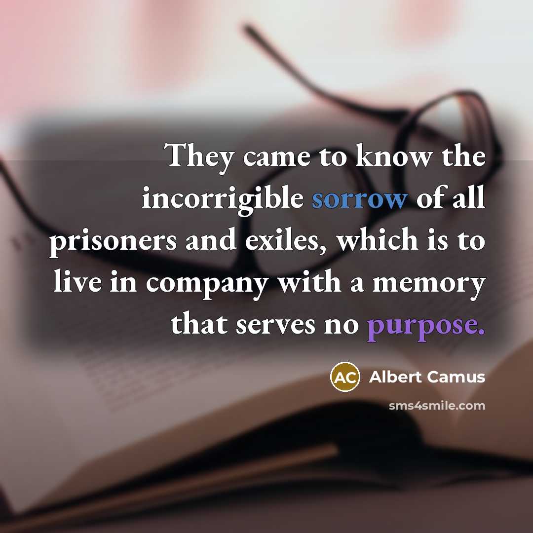 “They came to know the incorrigible sorrow of all prisoners and exiles, which is to live in company with a memory that serves no purpose.” quote by Albert Camus