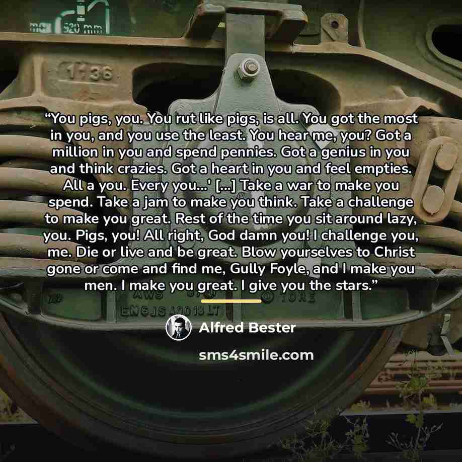 “You pigs, you. You rut like pigs, is all. You got the most in you, and you use the least. You hear me, you? Got a million in you and spend pennies. Got a genius in you and think crazies. Got a heart in you and feel empties. All a you. Every you...' [...] Take a war to make you spend. Take a jam to…” quote by Alfred Bester