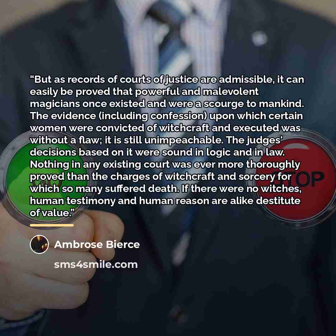 “But as records of courts of justice are admissible, it can easily be proved that powerful and malevolent magicians once existed and were a scourge to mankind. The evidence (including confession) upon which certain women were convicted of witchcraft and executed was without a flaw; it is still…” quote by Ambrose Bierce