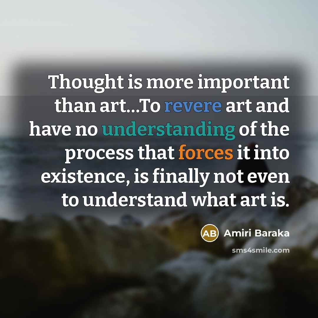 “Thought is more important than art…To revere art and have no understanding of the process that forces it into existence, is finally not even to understand what art is.” quote by Amiri Baraka